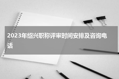 2023年绍兴职称评审时间安排及咨询电话