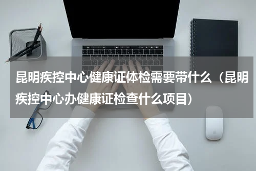 昆明疾控中心健康证体检需要带什么（昆明疾控中心办健康证检查什么项目）