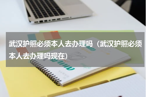 武汉护照必须本人去办理吗（武汉护照必须本人去办理吗现在）