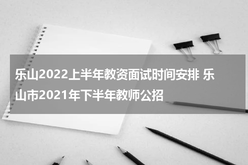 乐山2022上半年教资面试时间安排 乐山市2021年下半年教师公招