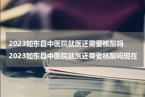 2023如东县中医院就医还需要核酸吗 2023如东县中医院就医还需要核酸吗现在