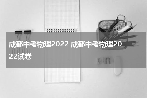 成都中考物理2022 成都中考物理2022试卷