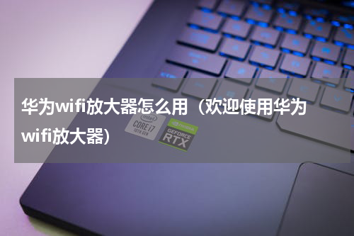华为wifi放大器怎么用（欢迎使用华为wifi放大器）