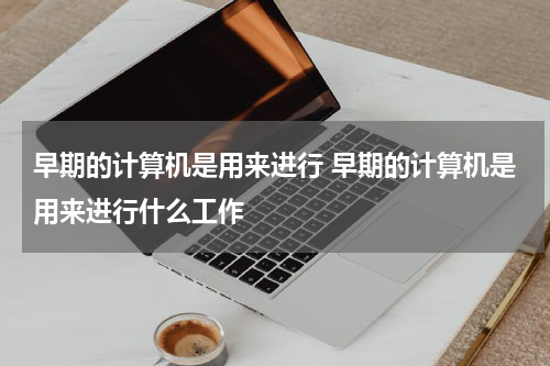 早期的计算机是用来进行 早期的计算机是用来进行什么工作