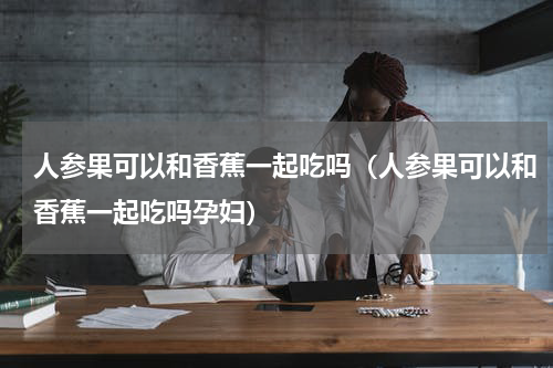 人参果可以和香蕉一起吃吗（人参果可以和香蕉一起吃吗孕妇）