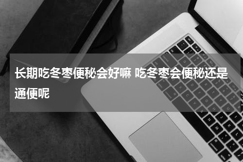长期吃冬枣便秘会好嘛 吃冬枣会便秘还是通便呢