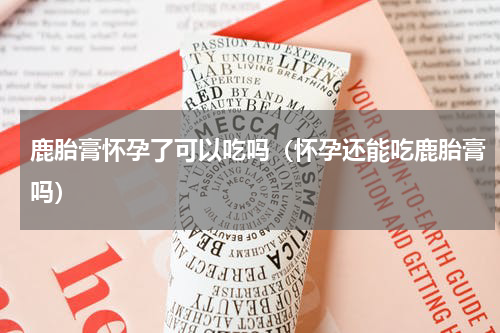鹿胎膏怀孕了可以吃吗（怀孕还能吃鹿胎膏吗）