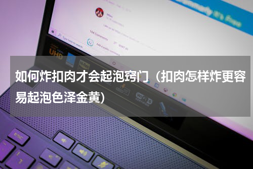 如何炸扣肉才会起泡窍门（扣肉怎样炸更容易起泡色泽金黄）