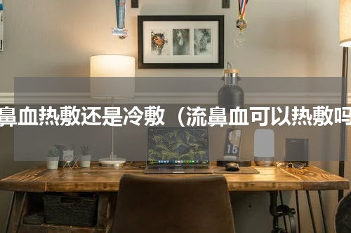 流鼻血热敷还是冷敷（流鼻血可以热敷吗）
