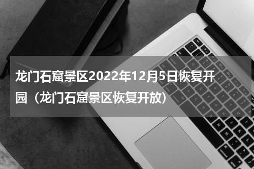 龙门石窟景区2022年12月5日恢复开园（龙门石窟景区恢复开放）