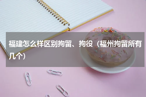 福建怎么样区别拘留、拘役（福州拘留所有几个）