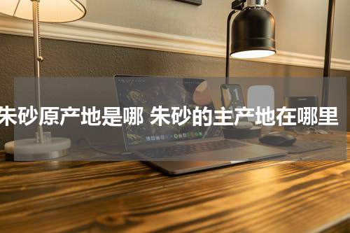 朱砂原产地是哪 朱砂的主产地在哪里