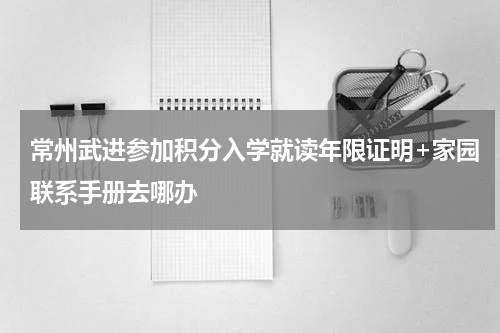 常州武进参加积分入学就读年限证明+家园联系手册去哪办