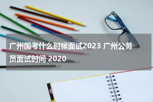 广州国考什么时候面试2023 广州公务员面试时间 2020