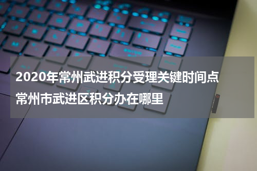 2020年常州武进积分受理关键时间点 常州市武进区积分办在哪里