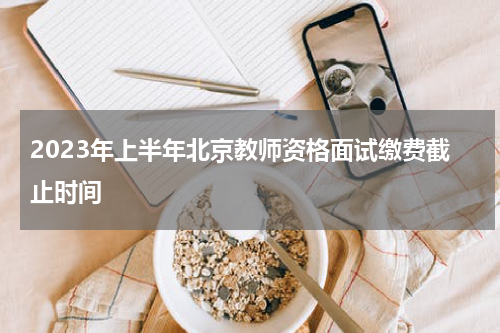 2023年上半年北京教师资格面试缴费截止时间