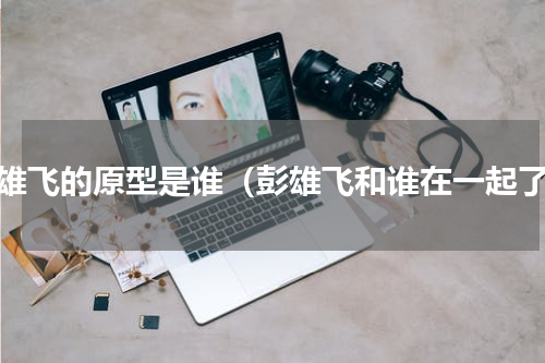 彭雄飞的原型是谁（彭雄飞和谁在一起了）