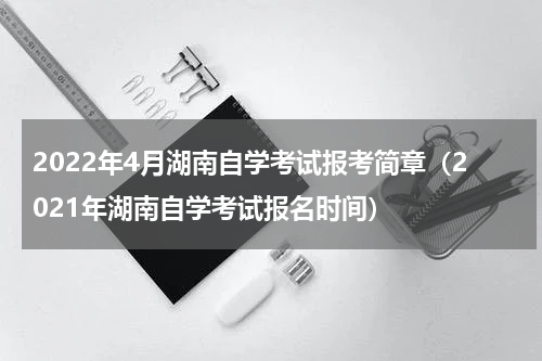2022年4月湖南自学考试报考简章（2021年湖南自学考试报名时间）
