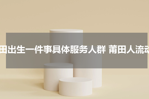 莆田出生一件事具体服务人群 莆田人流动
