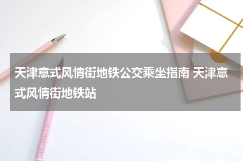 天津意式风情街地铁公交乘坐指南 天津意式风情街地铁站