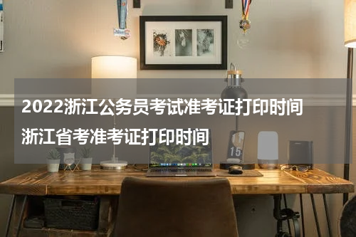 2022浙江公务员考试准考证打印时间 浙江省考准考证打印时间