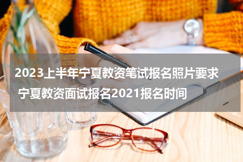 2023上半年宁夏教资笔试报名照片要求 宁夏教资面试报名2021报名时间