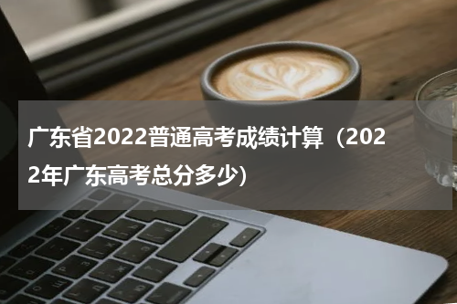 广东省2022普通高考成绩计算（2022年广东高考总分多少）