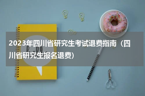 2023年四川省研究生考试退费指南（四川省研究生报名退费）
