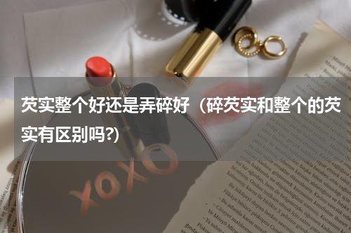 芡实整个好还是弄碎好（碎芡实和整个的芡实有区别吗?）