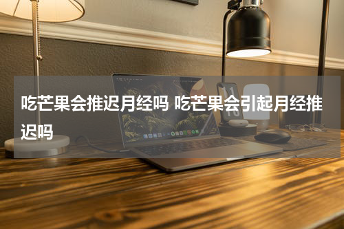 吃芒果会推迟月经吗 吃芒果会引起月经推迟吗