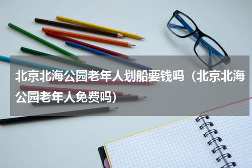 北京北海公园老年人划船要钱吗（北京北海公园老年人免费吗）