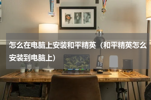 怎么在电脑上安装和平精英（和平精英怎么安装到电脑上）