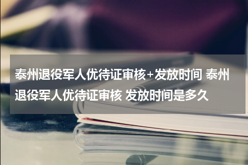 泰州退役军人优待证审核+发放时间 泰州退役军人优待证审核 发放时间是多久