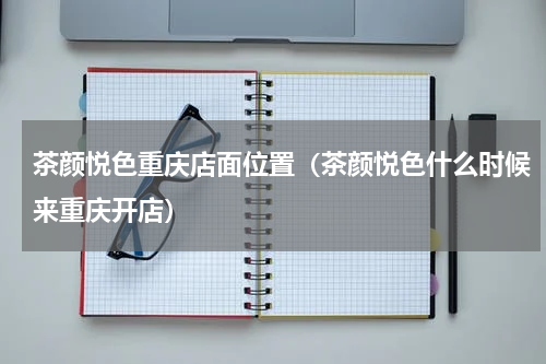茶颜悦色重庆店面位置（茶颜悦色什么时候来重庆开店）