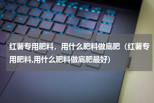 红薯专用肥料，用什么肥料做底肥（红薯专用肥料,用什么肥料做底肥最好）