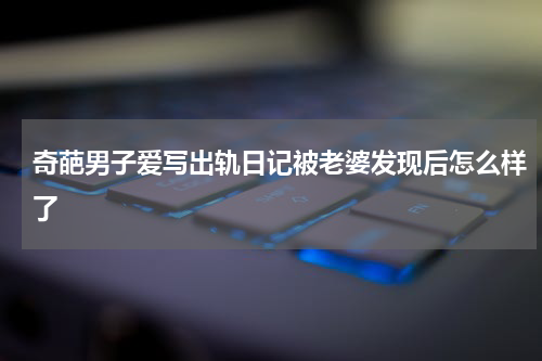 奇葩男子爱写出轨日记被老婆发现后怎么样了