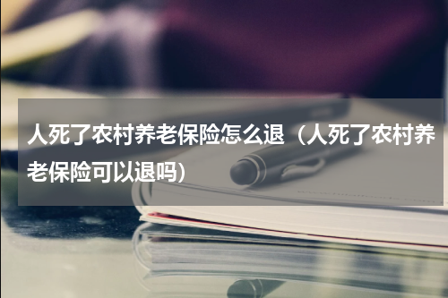 人死了农村养老保险怎么退（人死了农村养老保险可以退吗）