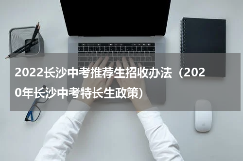2022长沙中考推荐生招收办法（2020年长沙中考特长生政策）