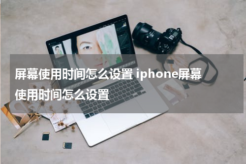 屏幕使用时间怎么设置 iphone屏幕使用时间怎么设置