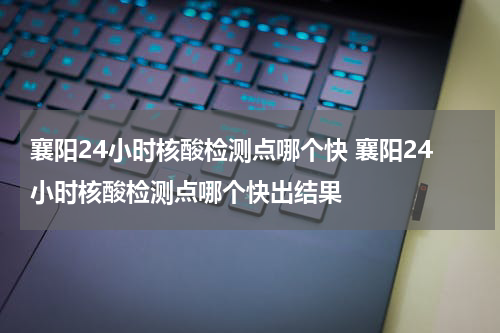 襄阳24小时核酸检测点哪个快 襄阳24小时核酸检测点哪个快出结果