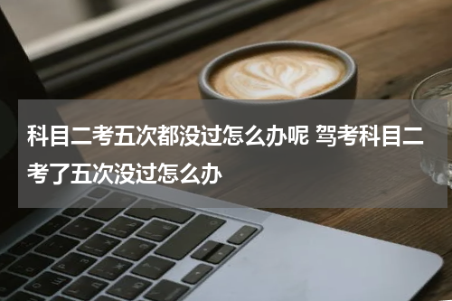 科目二考五次都没过怎么办呢 驾考科目二考了五次没过怎么办