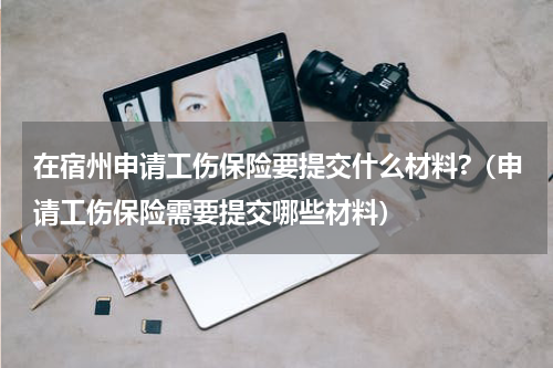 在宿州申请工伤保险要提交什么材料?（申请工伤保险需要提交哪些材料）