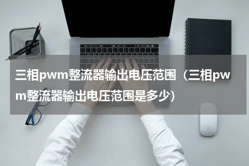 三相pwm整流器输出电压范围（三相pwm整流器输出电压范围是多少）