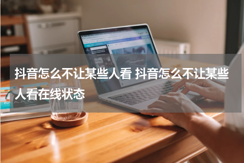 抖音怎么不让某些人看 抖音怎么不让某些人看在线状态