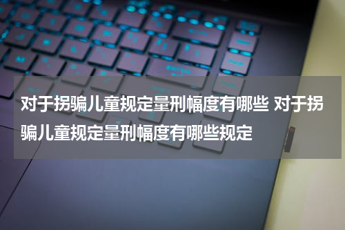 对于拐骗儿童规定量刑幅度有哪些 对于拐骗儿童规定量刑幅度有哪些规定
