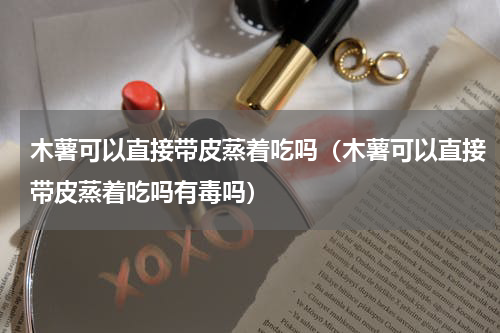 木薯可以直接带皮蒸着吃吗（木薯可以直接带皮蒸着吃吗有毒吗）