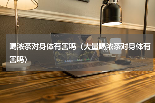 喝浓茶对身体有害吗（大量喝浓茶对身体有害吗）