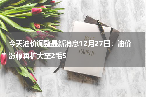 今天油价调整最新消息12月27日：油价涨幅再扩大至2毛5