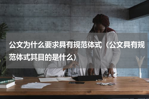 公文为什么要求具有规范体式（公文具有规范体式其目的是什么）