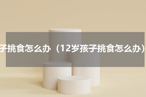孩子挑食怎么办（12岁孩子挑食怎么办）